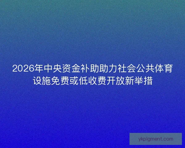 2026年中央资金补助助力社会公共体育设施免费或低收费开放新举措