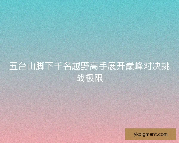 五台山脚下千名越野高手展开巅峰对决挑战极限