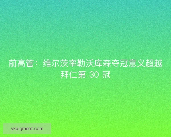 前高管：维尔茨率勒沃库森夺冠意义超越拜仁第 30 冠