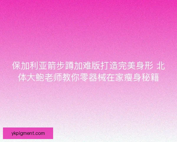 保加利亚箭步蹲加难版打造完美身形 北体大鲍老师教你零器械在家瘦身秘籍